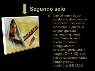  João vê que o outro
cavalo saiu desta vez ele
é vermelho. este cavalo
representa a guerra ,o
sangue que será
derramado na terra
haverá uma terrível
guerra mundial o
inimigo atacará
Jerusalém ,profanará o
templo (Dn 8.13) e os
judeus são aconselhados
a fugir para as
montanhas (Mt 24.16)
 