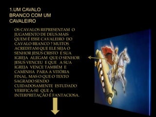 1.UM CAVALO
BRANCO COM UM
CAVALEIRO
OS CAVALOS REPRESENTAM O
JUGAMENTO DE DEUS.MAIS
QUEM É ESSE CAVALEIRO DO
CAVALO BRANCO ? MUITOS
ACREDITAM QUE ELE SEJA O
SENHOR JESUS CRISTO E SUA
IGREJA ALEGAM QUE O SENHOR
JESUS VENCEU E QUE A SUA
IGREJA VENCE TAMBÉM E
CAMINHA PARA A VITÓRIA
FINAL. MAS O QUE O TEXTO
SAGRADO SENDO
CUIDADOSAMENTE ESTUDADO
VERIFICA-SE QUE A
INTERPRETAÇÃO É FANTACIOSA.
 