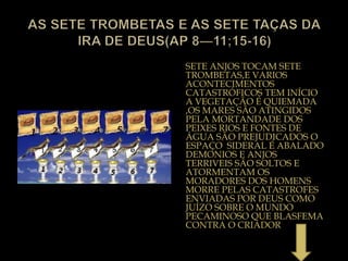 SETE ANJOS TOCAM SETE
TROMBETAS,E VARIOS
ACONTECIMENTOS
CATASTRÓFICOS TEM INÍCIO
A VEGETAÇÃO É QUIEMADA
,OS MARES SÃO ATINGIDOS
PELA MORTANDADE DOS
PEIXES RIOS E FONTES DE
ÁGUA SÃO PREJUDICADOS O
ESPAÇO SIDERAL É ABALADO
DEMONIOS E ANJOS
TERRIVEIS SÃO SOLTOS E
ATORMENTAM OS
MORADORES DOS HOMENS
MORRE PELAS CATASTROFES
ENVIADAS POR DEUS COMO
JUÍZO SOBRE O MUNDO
PECAMINOSO QUE BLASFEMA
CONTRA O CRIADOR
 