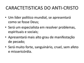 CARACTETISTICAS DO ANTI-CRISTO
• Um líder politico mundial, se apresentará
como se fosse Deus;
• Será um especialista em resolver problemas,
espirituais e sociais;
• Apresentará mais alto grau de manifestação
de pecado;
• Será muito forte, sanguinário, cruel, sem afeto
e missericórdia.
 
