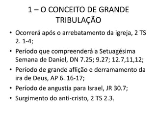 1 – O CONCEITO DE GRANDE
TRIBULAÇÃO
• Ocorrerá após o arrebatamento da igreja, 2 TS
2. 1-4;
• Período que compreenderá a Setuagésima
Semana de Daniel, DN 7.25; 9.27; 12.7,11,12;
• Período de grande aflição e derramamento da
ira de Deus, AP 6. 16-17;
• Período de angustia para Israel, JR 30.7;
• Surgimento do anti-cristo, 2 TS 2.3.
 