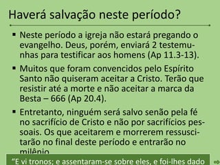  Neste período a igreja não estará pregando o
evangelho. Deus, porém, enviará 2 testemu-
nhas para testificar aos homens (Ap 11.3-13).
 Muitos que foram convencidos pelo Espírito
Santo não quiseram aceitar a Cristo. Terão que
resistir até a morte e não aceitar a marca da
Besta – 666 (Ap 20.4).
 Entretanto, ninguém será salvo senão pela fé
no sacrifício de Cristo e não por sacrifícios pes-
soais. Os que aceitarem e morrerem ressusci-
tarão no final deste período e entrarão no
milênio.
Haverá salvação neste período?
“E vi tronos; e assentaram-se sobre eles, e foi-lhes dado
 
