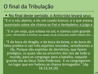  No final deste período, o Anticristo levará seus
exércitos para Armagedon, para atacar Israel
(Ap 16.13-16).
 Cristo aparecerá em glória, com a igreja e os
anjos e destruirá os inimigos (2 Ts 2.8; Ap
19.11-21; Dn 2.44,45; Zc 14.1-9).
 O anticristo e o falso profeta será lançados no
inferno (Ap 19.20). Cristo estabelecerá Seu
reino milenial.
O final da Tribulação
"E vi o céu aberto, e eis um cavalo branco; e o que estava
assentado sobre ele chama-se Fiel e Verdadeiro; e julga e
peleja com justiça. E os seus olhos eram como chama de
fogo; e sobre a sua cabeça havia muitos diademas; e
tinha um nome escrito, que ninguém sabia senão ele
mesmo. E estava vestido de uma veste salpicada de
sangue; e o nome pelo qual se chama é a Palavra de
Deus. E seguiam-no os exércitos no céu em cavalos
brancos, e vestes de linho fino, branco e puro. E da sua
boca saía uma aguda espada, para ferir com ela as
nações; e ele as regerá com vara de ferro; e ele mesmo é
o que pisa o lagar do vinho do furor e da ira do Deus
Todo-Poderoso. E no vestido e na sua coxa tem escrito
“E vi um anjo, que estava no sol, e clamou com grande
voz, dizendo a todas as aves que voavam pelo meio do
céu: Vinde, e ajuntai-vos à ceia do grande Deus; Para que
comais a carne dos reis, e a carne dos tributos, e a carne
dos fortes, e a carne dos cavalos e dos que sobre eles se
assentam; e a carne de todos os homens, livres e servos,
pequenos e grandes. E vi a besta, e os reis da terra, e os
seus exércitos reunidos, para fazerem guerra àquele que
estava assentado sobre o cavalo, e ao seu exército. E a
besta foi presa, e com ela o falso profeta, que diante dela
fizera os sinais, com que enganou os que receberam o
sinal da besta, e adoraram a sua imagem. Estes dois
“E da boca do dragão, e da boca da besta, e da boca do
falso profeta vi sair três espíritos imundos, semelhantes a
rãs. Porque são espíritos de demônios, que fazem
prodígios; os quais vão ao encontro dos reis de todo o
mundo, para os congregar para a batalha, naquele
grande dia do Deus Todo-Poderoso. E os congregaram
no lugar que em hebreu se chama Armagedon.” (Ap
16.13,14,16)
 