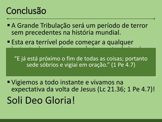 Conclusão
 A Grande Tribulação será um período de terror
sem precedentes na história mundial.
 Esta era terrível pode começar a qualquer
instante, logo após o arrebatamento da igreja.
 Precisamos esta preparados para subir a
encontrar o Senhor, e evitar toda esta terrível
tribulação.
 Vigiemos a todo instante e vivamos na
expectativa da volta de Jesus (Lc 21.36; 1 Pe 4.7)!
Soli Deo Gloria!
“E já está próximo o fim de todas as coisas; portanto
sede sóbrios e vigiai em oração.” (1 Pe 4.7)
 
