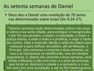  Deus deu a Daniel uma revelação de 70 sema-
nas determinadas sobre Israel (Dn 9.24-27).
 Desde a ordem de restauração do templo: 7 +
62 semanas de anos (69 = 483 anos).
 Ordem para restauração do templo: 458 a.C.
Chegada do Messias: 25 d.C.
 Após este período há um intervalo: a época da
Igreja. As 70 semanas estão ordenadas para
Israel e restará uma última semana de anos – a
Grande Tribulação.
As setenta semanas de Daniel
Igreja
Reconstrução do
templo até o Messias
69 Grande
tribulação
1
“Setenta semanas estão determinadas sobre o teu povo
e sobre a tua santa cidade, para extinguir a transgressão,
e dar fim aos pecados, e expiar a iniquidade, e trazer a
justiça eterna, e selar a visão e a profecia, e ungir o Santo
dos santos. Sabe e entende: desde a saída da ordem para
restaurar e para edificar Jerusalém, até ao Messias, o
Príncipe, sete semanas e sessenta e duas semanas; as
ruas e as tranqueiras se reedificarão, mas em tempos
angustiosos. E, depois das sessenta e duas semanas, será
tirado o Messias e não será mais; e o povo do príncipe,
que há de vir, destruirá a cidade e o santuário, e o seu
fim será com uma inundação; e até ao fim haverá guerra;
 