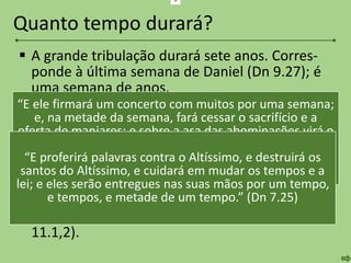  A grande tribulação durará sete anos. Corres-
ponde à última semana de Daniel (Dn 9.27); é
uma semana de anos.
 Será dividida em duas partes de três anos e
meio (Ap 11.1-3; 13.5; Ap 12.14).
 Na primeira metade, o Anticristo fará aliança
com Israel (Dn 9.27), permitindo que o Templo
seja reconstruído e o sacrifício restaurado.
 Na segunda metade, profanará o Templo (Mt
24.15) e fará guerra contra eles (Dn 7.25; Ap
11.1,2).
Quanto tempo durará?
“E ele firmará um concerto com muitos por uma semana;
e, na metade da semana, fará cessar o sacrifício e a
oferta de manjares; e sobre a asa das abominações virá o
assolador, e isso até à consumação; e o que está
determinado será derramado sobre o assolador.” (Dn
9.27)
a
“E proferirá palavras contra o Altíssimo, e destruirá os
santos do Altíssimo, e cuidará em mudar os tempos e a
lei; e eles serão entregues nas suas mãos por um tempo,
e tempos, e metade de um tempo.” (Dn 7.25)
 