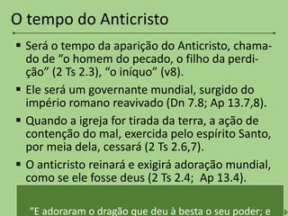  Será o tempo da aparição do Anticristo, chama-
do de “o homem do pecado, o filho da perdi-
ção” (2 Ts 2.3), “o iníquo” (v8).
 Ele será um governante mundial, surgido do
império romano reavivado (Dn 7.8; Ap 13.7,8).
 Quando a igreja for tirada da terra, a ação de
contenção do mal, exercida pelo espírito Santo,
por meia dela, cessará (2 Ts 2.6,7).
 O anticristo reinará e exigirá adoração mundial,
como se ele fosse deus (2 Ts 2.4; Ap 13.4).
O tempo do Anticristo
“E adoraram o dragão que deu à besta o seu poder; e
 