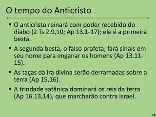  O anticristo reinará com poder recebido do
diabo (2 Ts 2.9,10; Ap 13.1-17); ele é a primeira
besta.
 A segunda besta, o falso profeta, fará sinais em
seu nome para enganar os homens (Ap 13.11-
15).
 As taças da ira divina serão derramadas sobre a
terra (Ap 15,16).
 A trindade satânica dominará os reis da terra
(Ap 16.13,14), que marcharão contra Israel.
O tempo do Anticristo
 