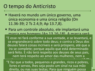  Haverá no mundo um único governo, uma
única economia e uma única religião (Dn
11.36-39; 2 Ts 2.4,9; Ap 13.7,8).
 Para um controle absoluto, ele implantará uma
marca nos homens (Ap 13.16-18). A marca será
colocada na mão e na testa, lugar dado para a
Palavra de Deus (Dt 6.6-9).
O tempo do Anticristo
“E esse rei fará conforme a sua vontade, e se levantará, e
se engrandecerá sobre todo deus; e contra o Deus dos
deuses falará coisas incríveis e será próspero, até que a
ira se complete; porque aquilo que está determinado
será feito. E não terá respeito aos deuses de seus pais,
nem terá respeito ao amor das mulheres, nem a
qualquer deus, porque sobre tudo se engrandecerá.” (Dn
11.36,37)
“E faz que a todos, pequenos e grandes, ricos e pobres,
livres e servos, lhes seja posto um sinal na sua mão
direita, ou nas suas testas; Para que ninguém possa
 