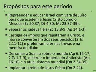  Repreender e educar Israel com vara de Juízo,
para que aceitem a Jesus Cristo como o
Messias (Ez 20.37; Dt 4.30; Mt 23.37-39).
 Separar os judeus fiéis (Zc 13.8-9; Ap 14.1-3).
 Castigar os ímpios que rejeitaram a Cristo, e
não se converteram dos seus pecados (2 Ts
2.11-12) e preferiram crer nas trevas e na
mentira do diabo.
 Derramar a Sua ira sobre o mundo (Ap 6.16-17;
2 Ts 1.7-9), destruir o império do Anticristo (Ap
16.10) e o atual sistema mundial (Dn 2.34-35).
 Implantar o reino de Jesus Cristo (Dn 2.44).
Propósitos para este período
 