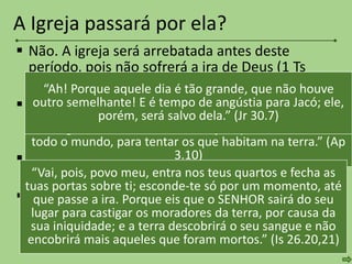  Não. A igreja será arrebatada antes deste
período, pois não sofrerá a ira de Deus (1 Ts
1.10; 5.9; Lc 21.36; Ap 3.10; Rm 5.9).
 As setenta semanas da profecia de Daniel são
determinadas para Israel. A igreja não faz parte
deste período (Dn 9.27).
 A grande tribulação está determinada para os
ímpios e a nação de Israel (Jr 30.7; Is 26.20,21).
 Há a necessidade de um intervalo entre o
arrebatamento da igreja e o fim da grande
tribulação, para a realização do Tribunal de
Cristo e as Bodas do Cordeiro.
A Igreja passará por ela?
“Como guardaste a palavra da minha paciência, também
eu te guardarei da hora da tentação que há de vir sobre
todo o mundo, para tentar os que habitam na terra.” (Ap
3.10)
“Ah! Porque aquele dia é tão grande, que não houve
outro semelhante! E é tempo de angústia para Jacó; ele,
porém, será salvo dela.” (Jr 30.7)
“Vai, pois, povo meu, entra nos teus quartos e fecha as
tuas portas sobre ti; esconde-te só por um momento, até
que passe a ira. Porque eis que o SENHOR sairá do seu
lugar para castigar os moradores da terra, por causa da
sua iniquidade; e a terra descobrirá o seu sangue e não
encobrirá mais aqueles que foram mortos.” (Is 26.20,21)
 