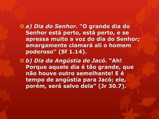  a) Dia do Senhor. “O grande dia do
Senhor está perto, está perto, e se
apressa muito a voz do dia do Senhor;
amargamente clamará ali o homem
poderoso” (Sf 1.14).
 b) Dia da Angústia de Jacó. “Ah!
Porque aquele dia é tão grande, que
não houve outro semelhante! E é
tempo de angústia para Jacó; ele,
porém, será salvo dela” (Jr 30.7).
 