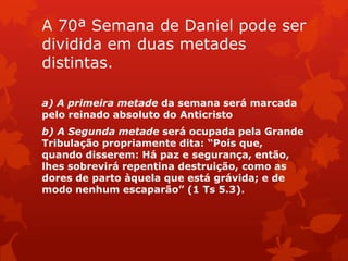 A 70ª Semana de Daniel pode ser
dividida em duas metades
distintas.
a) A primeira metade da semana será marcada
pelo reinado absoluto do Anticristo
b) A Segunda metade será ocupada pela Grande
Tribulação propriamente dita: “Pois que,
quando disserem: Há paz e segurança, então,
lhes sobrevirá repentina destruição, como as
dores de parto àquela que está grávida; e de
modo nenhum escaparão” (1 Ts 5.3).
 