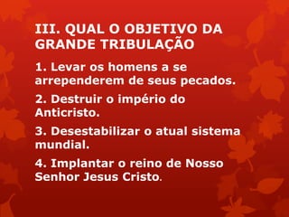 III. QUAL O OBJETIVO DA
GRANDE TRIBULAÇÃO
1. Levar os homens a se
arrependerem de seus pecados.
2. Destruir o império do
Anticristo.
3. Desestabilizar o atual sistema
mundial.
4. Implantar o reino de Nosso
Senhor Jesus Cristo.
 