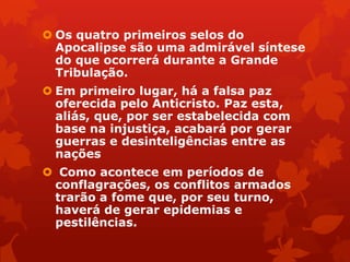  Os quatro primeiros selos do
Apocalipse são uma admirável síntese
do que ocorrerá durante a Grande
Tribulação.
 Em primeiro lugar, há a falsa paz
oferecida pelo Anticristo. Paz esta,
aliás, que, por ser estabelecida com
base na injustiça, acabará por gerar
guerras e desinteligências entre as
nações
 Como acontece em períodos de
conflagrações, os conflitos armados
trarão a fome que, por seu turno,
haverá de gerar epidemias e
pestilências.
 