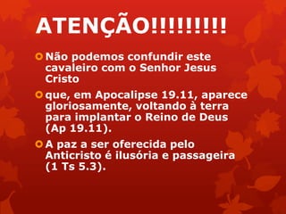 ATENÇÃO!!!!!!!!!
Não podemos confundir este
cavaleiro com o Senhor Jesus
Cristo
que, em Apocalipse 19.11, aparece
gloriosamente, voltando à terra
para implantar o Reino de Deus
(Ap 19.11).
A paz a ser oferecida pelo
Anticristo é ilusória e passageira
(1 Ts 5.3).
 