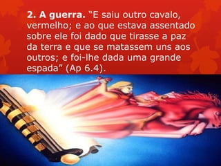 2. A guerra. “E saiu outro cavalo,
vermelho; e ao que estava assentado
sobre ele foi dado que tirasse a paz
da terra e que se matassem uns aos
outros; e foi-lhe dada uma grande
espada” (Ap 6.4).
 