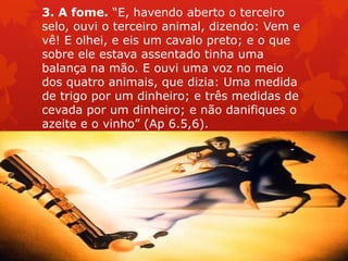 3. A fome. “E, havendo aberto o terceiro
selo, ouvi o terceiro animal, dizendo: Vem e
vê! E olhei, e eis um cavalo preto; e o que
sobre ele estava assentado tinha uma
balança na mão. E ouvi uma voz no meio
dos quatro animais, que dizia: Uma medida
de trigo por um dinheiro; e três medidas de
cevada por um dinheiro; e não danifiques o
azeite e o vinho” (Ap 6.5,6).
 