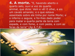 4. A morte. “E, havendo aberto o
quarto selo, ouvi a voz do quarto
animal, que dizia: Vem e vê! E olhei, e eis
um cavalo amarelo; e o que estava
assentado sobre ele tinha por nome Morte; e
o inferno o seguia; e foi-lhes dado poder
para matar a quarta parte da terra com
espada, e com fome, e com peste, e com as
feras da terra” (Ap 6.7,8).
 