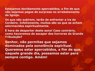 Estejamos devidamente apercebidos, a fim de que
não sejamos pegos de surpresa no arrebatamento
da Igreja.
Os que não subirem, terão de enfrentar a ira do
Cordeiro. Infelizmente, muitos são os que se acham
adormecidos espiritualmente.
É hora de despertar deste sono! Caso contrário,
como haveremos de escapar dos horrores da Grande
Tribulação?
Senhor, não permitas que sejamos
dominados pela sonolência espiritual.
Queremos estar apercebidos, a fim de que,
naquele grande dia, possamos estar para
sempre contigo. Amém!
 