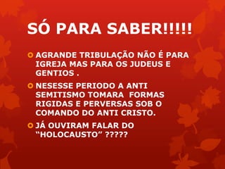 SÓ PARA SABER!!!!!
 AGRANDE TRIBULAÇÃO NÃO É PARA
IGREJA MAS PARA OS JUDEUS E
GENTIOS .
 NESESSE PERIODO A ANTI
SEMITISMO TOMARA FORMAS
RIGIDAS E PERVERSAS SOB O
COMANDO DO ANTI CRISTO.
 JÁ OUVIRAM FALAR DO
“HOLOCAUSTO” ?????
 