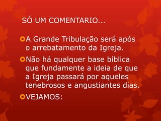 SÓ UM COMENTARIO...
A Grande Tribulação será após
o arrebatamento da Igreja.
Não há qualquer base bíblica
que fundamente a ideia de que
a Igreja passará por aqueles
tenebrosos e angustiantes dias.
VEJAMOS:
 