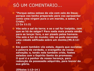 SÓ UM COMENTARIO...
 “Porque estou zeloso de vós com zelo de Deus;
porque vos tenho preparado para vos apresentar
como uma virgem pura a um marido, a saber, a
Cristo.”
(2 Co 11:2)
 Vós sois o sal da terra; e se o sal for insípido, com
que se há de salgar? Para nada mais presta senão
para se lançar fora, e ser pisado pelos homens.
Vós sois a luz do mundo; não se pode esconder
uma cidade edificada sobre um monte;(Mt.5:13-
14)
 Em quem também vós estais, depois que ouvistes
a palavra da verdade, o evangelho da vossa
salvação; e, tendo nele também crido, fostes
selados com o Espírito Santo da promessa;
O qual é o penhor da nossa herança, para
redenção da possessão adquirida, para louvor da
sua glória.
(Efésios 1:13-14 )
 