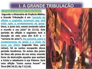 I. A GRANDE TRIBULAÇÃO
1. O que é a Grande Tribulação?
Segundo o Dicionário de Profecia Bíblica,
a Grande Tribulação é um “período de
aflição e angústias incomuns que terá
início após o arrebatamento da Igreja.
Deus, o justo Juiz, estará enviando sobre
o mundo o seu juízo” (Is 13.11). Este
período de aflição e angústias terá a
duração de sete anos (Dn 9.27 a —
“semana de anos”). Ela ocorrerá, entre o
arrebatamento da Igreja e a vinda de
Jesus em Glória (segunda fase, para
reinar). Só os santos escaparão desse
período tenebroso. Os avisos dos juízos
de Deus são prova do seu amor, visando
livrar da destruição aqueles que aceitam
a Cristo e obedecem à sua Palavra. Será
uma aflição “como nunca houve” na
Terra (Mt 24.21; Ap 7.13,14).
 