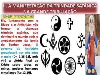 II. A MANIFESTAÇÃO DA TRINDADE SATÂNICA
NA GRANDE TRIBULAÇÃO
3. O falso profeta.
Ele, juntamente com o
Diabo e o Anticristo, vão
formar a chamada
trindade satânica, que
dominará o mundo após o
arrebatamento da Igreja
do Senhor Jesus. O
governo do Anticristo
prevalecerá por três anos
e meio (Dn 7.25-28), pois
virá a vitória final de
Cristo sobre todos os
reinos, poderes humanos
e malignos (Ap 12.10).
 
