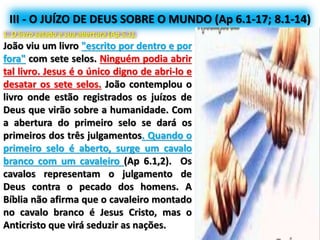 III - O JUÍZO DE DEUS SOBRE O MUNDO (Ap 6.1-17; 8.1-14)
1. O livro selado e sua abertura (Ap 5.1).
João viu um livro "escrito por dentro e por
fora" com sete selos. Ninguém podia abrir
tal livro. Jesus é o único digno de abri-lo e
desatar os sete selos. João contemplou o
livro onde estão registrados os juízos de
Deus que virão sobre a humanidade. Com
a abertura do primeiro selo se dará os
primeiros dos três julgamentos. Quando o
primeiro selo é aberto, surge um cavalo
branco com um cavaleiro (Ap 6.1,2). Os
cavalos representam o julgamento de
Deus contra o pecado dos homens. A
Bíblia não afirma que o cavaleiro montado
no cavalo branco é Jesus Cristo, mas o
Anticristo que virá seduzir as nações.
 