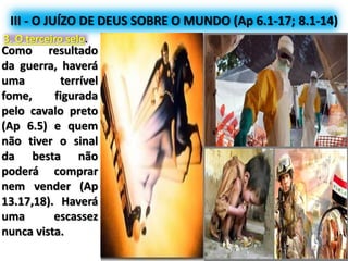 III - O JUÍZO DE DEUS SOBRE O MUNDO (Ap 6.1-17; 8.1-14)
3. O terceiro selo.
Como resultado
da guerra, haverá
uma terrível
fome, figurada
pelo cavalo preto
(Ap 6.5) e quem
não tiver o sinal
da besta não
poderá comprar
nem vender (Ap
13.17,18). Haverá
uma escassez
nunca vista.
 