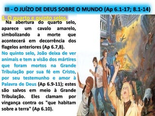 III - O JUÍZO DE DEUS SOBRE O MUNDO (Ap 6.1-17; 8.1-14)
4. O quarto e quinto selos.
Na abertura do quarto selo,
aparece um cavalo amarelo,
simbolizando a morte que
acontecerá em decorrência dos
flagelos anteriores (Ap 6.7,8).
No quinto selo, João deixa de ver
animais e tem a visão dos mártires
que foram mortos na Grande
Tribulação por sua fé em Cristo,
por seu testemunho e amor à
Palavra de Deus (Ap 6.9-11); estes
são salvos em meio à Grande
Tribulação. Eles clamam por
vingança contra os "que habitam
sobre a terra" (Ap 6.10).
 