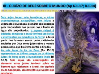 III - O JUÍZO DE DEUS SOBRE O MUNDO (Ap 6.1-17; 8.1-14)
6. As sete trombetas e as sete taças da ira de Deus (Ap 8 -11; 15-16).
Sete anjos tocam sete trombetas, e vários
acontecimentos catastróficos tem início: a
vegetação é queimada; os mares são atingidos
pela mortandade dos peixes; rios e fontes de
água são prejudicados; o espaço sideral é
abalado; demônios e anjos terríveis são soltos
e atormentam os moradores da Terra; a terça
parte dos homens morre pelas catástrofes
enviadas por Deus como juízo sobre o mundo
pecaminoso, que blasfema contra o Criador.
As sete taças da ira de Deus (Ap 15-16)
representam as últimas pragas ou os últimos
juízos de Deus sobre a humanidade ímpia (Sl
9.17). Sete anjos são encarregados de
derramar esses juízos terríveis sobre os
homens que rejeitaram a Cristo. No capítulo
16 de Apocalipse, são descritos os eventos das
 
