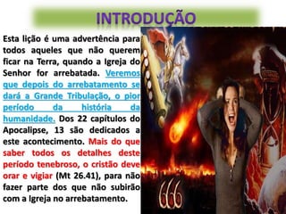 Esta lição é uma advertência para
todos aqueles que não querem
ficar na Terra, quando a Igreja do
Senhor for arrebatada. Veremos
que depois do arrebatamento se
dará a Grande Tribulação, o pior
período da história da
humanidade. Dos 22 capítulos do
Apocalipse, 13 são dedicados a
este acontecimento. Mais do que
saber todos os detalhes deste
período tenebroso, o cristão deve
orar e vigiar (Mt 26.41), para não
fazer parte dos que não subirão
com a Igreja no arrebatamento.
 