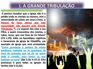I. A GRANDE TRIBULAÇÃO
2. A Igreja passará pela Grande Tribulação?
É preciso ressaltar que a Igreja não é o
prédio onde os crentes se reúnem, mas a
comunidade de salvos em Jesus Cristo. A
Palavra de Deus afirma que esta
comunidade não passará pela Grande
Tribulação: “[...] e esperar dos céus a seu
Filho, a quem ressuscitou dos mortos, a
saber, Jesus, que nos livra da ira futura”
(1Ts 1.10). João, no Apocalipse, registrou
o livramento da igreja de Filadélfia, um
exemplo de Igreja que será arrebatada:
“Como guardaste a palavra da minha
paciência, também eu te guardarei da
hora da tentação que há de vir sobre
todo o mundo, para tentar os que
habitam na terra” (Ap 3.10; Is 57.1). Esta
promessa é para todas as Igrejas do
Senhor (Ap 3.13,22).
 