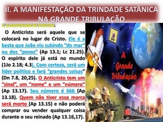 II. A MANIFESTAÇÃO DA TRINDADE SATÂNICA
NA GRANDE TRIBULAÇÃO
1. A manifestação do Anticristo.
O Anticristo será aquele que se
colocará no lugar de Cristo. Ele é a
besta que João viu subindo “do mar”
ou dos “povos” (Ap 13.1; Lc 21.25).
O espírito dele já está no mundo
(1Jo 2.18; 4.3). Com certeza, será um
líder político e fará “grandes coisas”
(Dn 7.8, 20,25). O Anticristo tem um
“sinal”, um “nome” e um “número”
(Ap 13.17). Seu número é 666 (Ap
13.18). Quem não tiver essa marca
será morto (Ap 13.15) e não poderá
comprar ou vender qualquer coisa
durante o seu reinado (Ap 13.16,17).
 