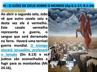 III - O JUÍZO DE DEUS SOBRE O MUNDO (Ap 6.1-17; 8.1-14)
2. O segundo selo.
Ao abrir o segundo selo, João
vê que outro cavalo saiu e
desta vez ele é vermelho.
Este cavalo vermelho
representa a guerra, o
sangue que será derramado
na Terra. Haverá uma terrível
guerra mundial. O inimigo
atacará Jerusalém, profanará
o templo (Dn 8.13) e os
judeus são aconselhados a
fugir para as montanhas (Mt
24.16).
 