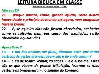 LEITURA BÍBLICA EM CLASSE
Mateus 24.21,22; Apocalipse 7.13,14.
Mateus 24
21 — porque haverá, então, grande aflição, como nunca
houve desde o princípio do mundo até agora, nem tampouco
haverá jamais.
22 — E, se aqueles dias não fossem abreviados, nenhuma
carne se salvaria; mas, por causa dos escolhidos, serão
abreviados aqueles dias.
Apocalipse 7
13 — E um dos anciãos me falou, dizendo: Estes que estão
vestidos de vestes brancas, quem são e de onde vieram?
14 — E eu disse-lhe: Senhor, tu sabes. E ele disse-me: Estes
são os que vieram de grande tribulação, lavaram as suas
vestes e as branquearam no sangue do Cordeiro.
 