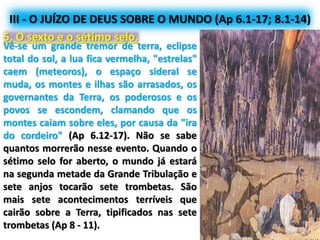 III - O JUÍZO DE DEUS SOBRE O MUNDO (Ap 6.1-17; 8.1-14)
5. O sexto e o sétimo selo.
Vê-se um grande tremor de terra, eclipse
total do sol, a lua fica vermelha, "estrelas"
caem (meteoros), o espaço sideral se
muda, os montes e ilhas são arrasados, os
governantes da Terra, os poderosos e os
povos se escondem, clamando que os
montes caiam sobre eles, por causa da "ira
do cordeiro" (Ap 6.12-17). Não se sabe
quantos morrerão nesse evento. Quando o
sétimo selo for aberto, o mundo já estará
na segunda metade da Grande Tribulação e
sete anjos tocarão sete trombetas. São
mais sete acontecimentos terríveis que
cairão sobre a Terra, tipificados nas sete
trombetas (Ap 8 - 11).
 