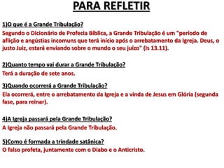 PARA REFLETIR
1)O que é a Grande Tribulação?
Segundo o Dicionário de Profecia Bíblica, a Grande Tribulação é um "período de
aflição e angústias incomuns que terá início após o arrebatamento da Igreja. Deus, o
justo Juiz, estará enviando sobre o mundo o seu juízo" (Is 13.11).
2)Quanto tempo vai durar a Grande Tribulação?
Terá a duração de sete anos.
3)Quando ocorrerá a Grande Tribulação?
Ela ocorrerá, entre o arrebatamento da Igreja e a vinda de Jesus em Glória (segunda
fase, para reinar).
4)A Igreja passará pela Grande Tribulação?
A Igreja não passará pela Grande Tribulação.
5)Como é formada a trindade satânica?
O falso profeta, juntamente com o Diabo e o Anticristo.
 