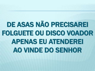 DE ASAS NÃO PRECISAREI 
FOLGUETE OU DISCO VOADOR 
APENAS EU ATENDEREI 
AO VINDE DO SENHOR 
 