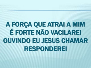 A FORÇA QUE ATRAI A MIM 
É FORTE NÃO VACILAREI 
OUVINDO EU JESUS CHAMAR 
RESPONDEREI 
 