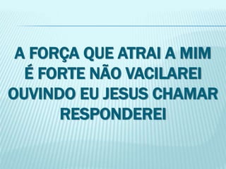 A FORÇA QUE ATRAI A MIM 
É FORTE NÃO VACILAREI 
OUVINDO EU JESUS CHAMAR 
RESPONDEREI 
 