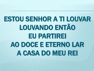 ESTOU SENHOR A TI LOUVAR 
LOUVANDO ENTÃO 
EU PARTIREI 
AO DOCE E ETERNO LAR 
A CASA DO MEU REI 
 