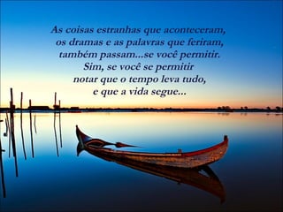As coisas estranhas que aconteceram,  os dramas e as palavras que feriram,  também passam...se você permitir.  Sim, se você se permitir  notar que o tempo leva tudo,  e que a vida segue...  