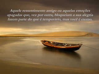 Aquele ressentimento antigo ou aquelas emoções apagadas que, vez por outra, bloqueiam a sua alegria fazem parte do que é temporário, mas você é eterno. 