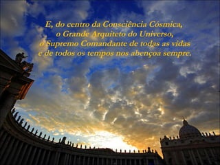 E, do centro da Consciência Cósmica,  o Grande Arquiteto do Universo,  o Supremo Comandante de todas as vidas  e de todos os tempos nos abençoa sempre. 
