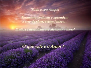 Tudo a seu tempo! Enquanto evoluem e aprendem a arte de viver, sejam felizes...  E não se detenham até alcançar a meta! O que vale é o Amor ! 