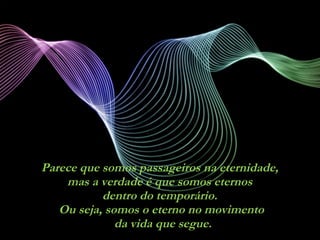 Parece que somos passageiros na eternidade,  mas a verdade é que somos eternos  dentro do temporário.  Ou seja, somos o eterno no movimento  da vida que segue. 