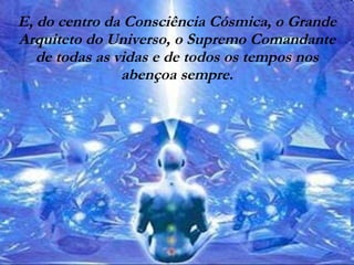 E, do centro da Consciência Cósmica, o Grande Arquiteto do Universo, o Supremo Comandante de todas as vidas e de todos os tempos nos abençoa sempre. 